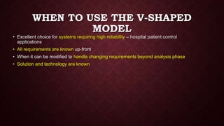 WHEN TO USE THE V-SHAPED
MODEL
• Excellent choice for systems requiring high reliability – hospital patient control
applications
• All requirements are known up-front
• When it can be modified to handle changing requirements beyond analysis phase
• Solution and technology are known
 