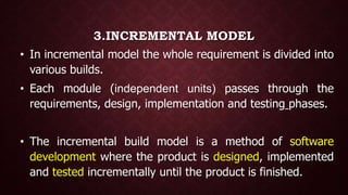 3.INCREMENTAL MODEL
• In incremental model the whole requirement is divided into
various builds.
• Each module (independent units) passes through the
requirements, design, implementation and testing phases.
• The incremental build model is a method of software
development where the product is designed, implemented
and tested incrementally until the product is finished.
 