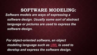 SOFTWARE MODELING:
Software models are ways of expressing a
software design. Usually some sort of abstract
language or pictures are used to express the
software design.
For object-oriented software, an object
modeling language such as UML is used to
develop and express the software design.
 