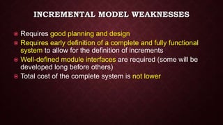 INCREMENTAL MODEL WEAKNESSES
 Requires good planning and design
 Requires early definition of a complete and fully functional
system to allow for the definition of increments
 Well-defined module interfaces are required (some will be
developed long before others)
 Total cost of the complete system is not lower
 