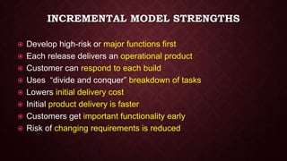 INCREMENTAL MODEL STRENGTHS
 Develop high-risk or major functions first
 Each release delivers an operational product
 Customer can respond to each build
 Uses “divide and conquer” breakdown of tasks
 Lowers initial delivery cost
 Initial product delivery is faster
 Customers get important functionality early
 Risk of changing requirements is reduced
 
