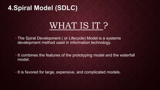 WHAT IS IT ?
 The Spiral Development ( or Lifecycle) Model is a systems
development method used in information technology.
 It combines the features of the prototyping model and the waterfall
model.
 It is favored for large, expensive, and complicated models.
4.Spiral Model (SDLC)
 