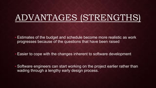 ADVANTAGES (STRENGTHS)
 Estimates of the budget and schedule become more realistic as work
progresses because of the questions that have been raised
 Easier to cope with the changes inherent to software development
 Software engineers can start working on the project earlier rather than
wading through a lengthy early design process.
 
