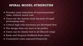 SPIRAL MODEL STRENGTHS
 Provides early indication of insurmountable
risks, without much cost
 Users see the system early because of rapid
prototyping tools
 Critical high-risk functions are developed first
 The design does not have to be perfect
 Users can be closely tied to all lifecycle steps
 Early and frequent feedback from users
 Cumulative costs assessed frequently
 