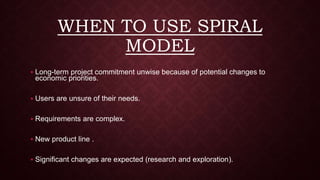 WHEN TO USE SPIRAL
MODEL
 Long-term project commitment unwise because of potential changes to
economic priorities.
 Users are unsure of their needs.
 Requirements are complex.
 New product line .
 Significant changes are expected (research and exploration).
 