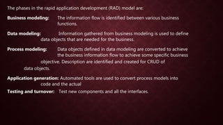 The phases in the rapid application development (RAD) model are:
Business modeling: The information flow is identified between various business
functions.
Data modeling: Information gathered from business modeling is used to define
data objects that are needed for the business.
Process modeling: Data objects defined in data modeling are converted to achieve
the business information flow to achieve some specific business
objective. Description are identified and created for CRUD of
data objects.
Application generation: Automated tools are used to convert process models into
code and the actual
Testing and turnover: Test new components and all the interfaces.
 