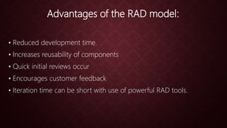 Advantages of the RAD model:
• Reduced development time.
• Increases reusability of components
• Quick initial reviews occur
• Encourages customer feedback
• Iteration time can be short with use of powerful RAD tools.
 