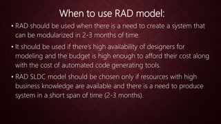 When to use RAD model:
• RAD should be used when there is a need to create a system that
can be modularized in 2-3 months of time.
• It should be used if there’s high availability of designers for
modeling and the budget is high enough to afford their cost along
with the cost of automated code generating tools.
• RAD SLDC model should be chosen only if resources with high
business knowledge are available and there is a need to produce
system in a short span of time (2-3 months).
 