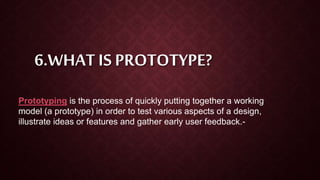 6.WHAT IS PROTOTYPE?
Prototyping is the process of quickly putting together a working
model (a prototype) in order to test various aspects of a design,
illustrate ideas or features and gather early user feedback.-
 