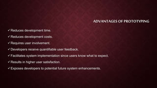 ADVANTAGES OF PROTOTYPING
Reduces development time.
Reduces development costs.
Requires user involvement.
Developers receive quantifiable user feedback.
Facilitates system implementation since users know what to expect.
Results in higher user satisfaction.
Exposes developers to potential future system enhancements.
 