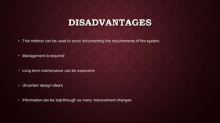 DISADVANTAGES
• This method can be used to avoid documenting the requirements of the system.
• Management is required
• Long term maintenance can be expensive
• Uncertain design idea’s
• Information can be lost through so many improvement changes
 