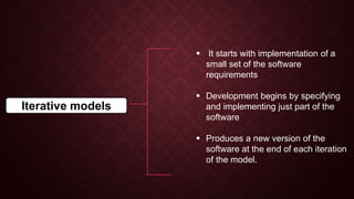 Iterative models
 It starts with implementation of a
small set of the software
requirements
 Development begins by specifying
and implementing just part of the
software
 Produces a new version of the
software at the end of each iteration
of the model.
 