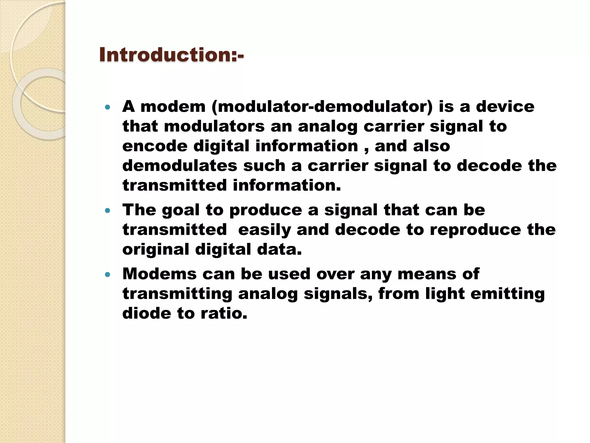 Introduction:-
 A modem (modulator-demodulator) is a device
that modulators an analog carrier signal to
encode digital information , and also
demodulates such a carrier signal to decode the
transmitted information.
 The goal to produce a signal that can be
transmitted easily and decode to reproduce the
original digital data.
 Modems can be used over any means of
transmitting analog signals, from light emitting
diode to ratio.
 
