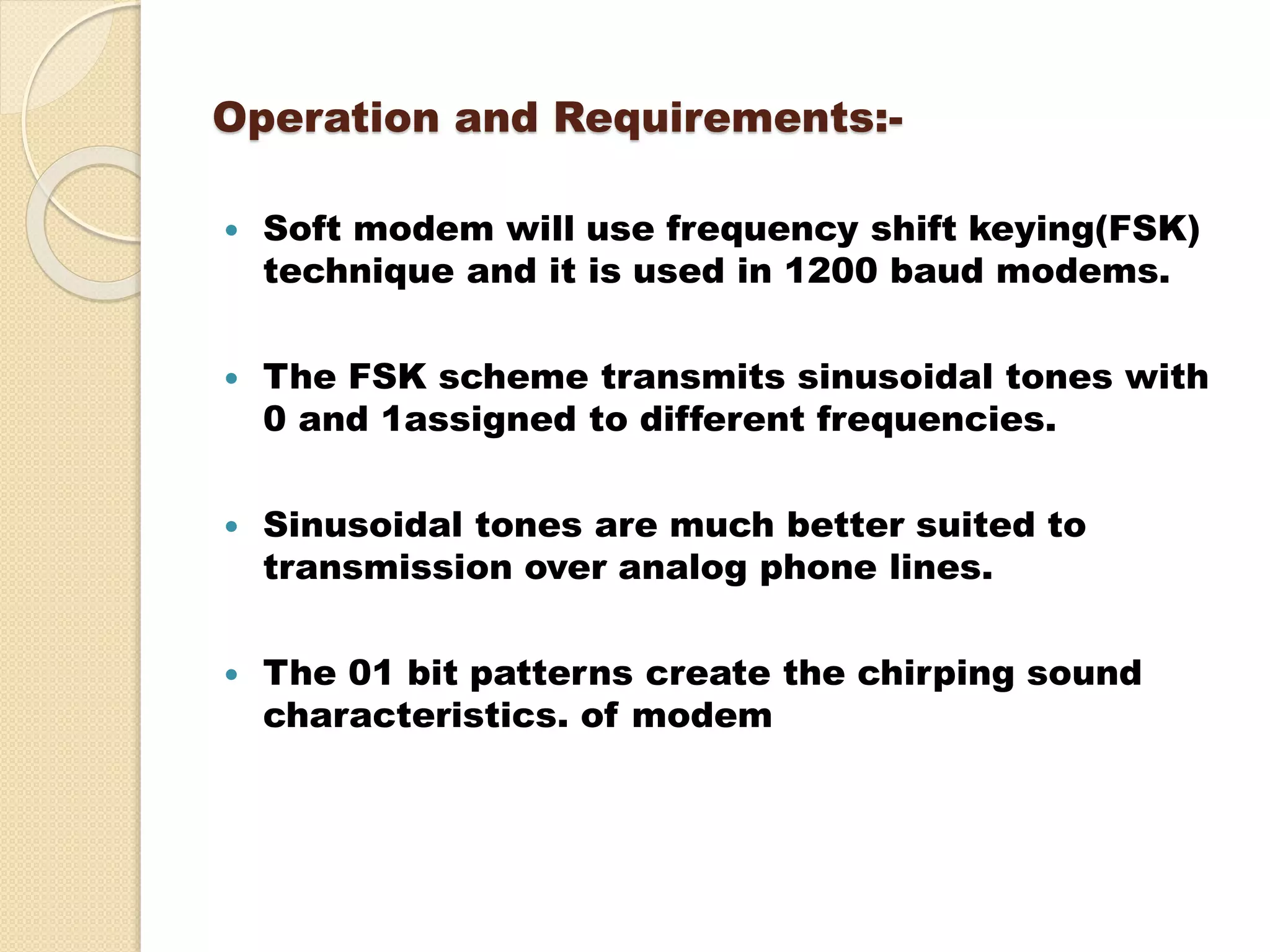 Operation and Requirements:-
 Soft modem will use frequency shift keying(FSK)
technique and it is used in 1200 baud modems.
 The FSK scheme transmits sinusoidal tones with
0 and 1assigned to different frequencies.
 Sinusoidal tones are much better suited to
transmission over analog phone lines.
 The 01 bit patterns create the chirping sound
characteristics. of modem
 