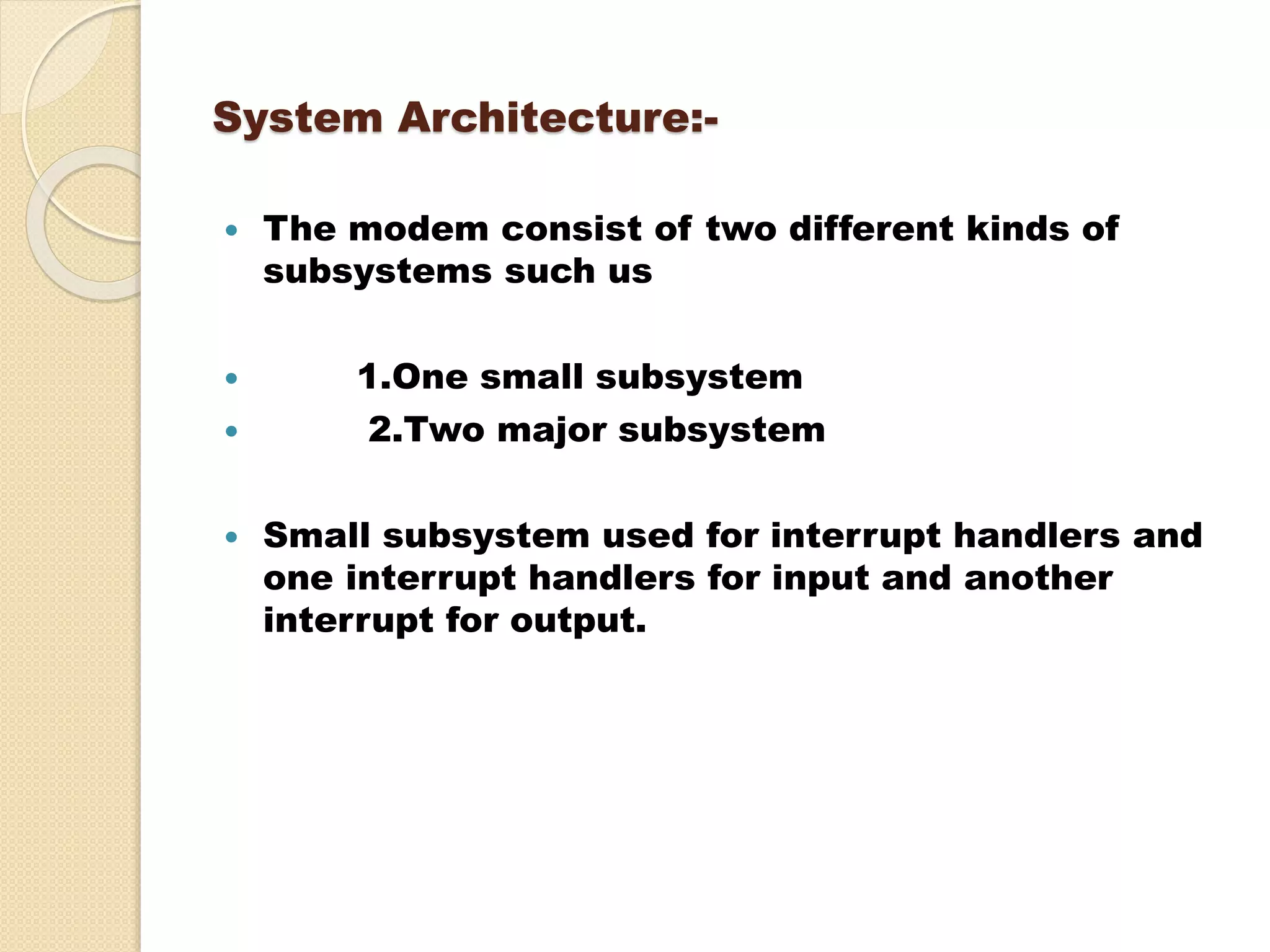System Architecture:-
 The modem consist of two different kinds of
subsystems such us
 1.One small subsystem
 2.Two major subsystem
 Small subsystem used for interrupt handlers and
one interrupt handlers for input and another
interrupt for output.
 