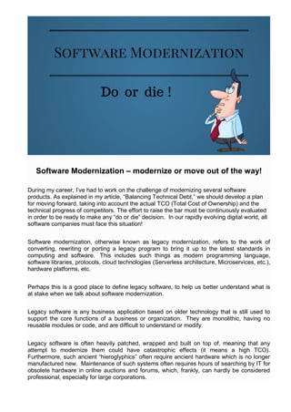 Software Modernization – modernize or move out of the way!
During my career, I’ve had to work on the challenge of modernizing several software
products. As explained in my article, “Balancing Technical Debt,” we should develop a plan
for moving forward, taking into account the actual TCO (Total Cost of Ownership) and the
technical progress of competitors. The effort to raise the bar must be continuously evaluated
in order to be ready to make any “do or die” decision. In our rapidly evolving digital world, all
software companies must face this situation!
Software modernization, otherwise known as legacy modernization, refers to the work of
converting, rewriting or porting a legacy program to bring it up to the latest standards in
computing and software. This includes such things as modern programming language,
software libraries, protocols, cloud technologies (Serverless architecture, Microservices, etc.),
hardware platforms, etc.
Perhaps this is a good place to define legacy software, to help us better understand what is
at stake when we talk about software modernization.
Legacy software is any business application based on older technology that is still used to
support the core functions of a business or organization. They are monolithic, having no
reusable modules or code, and are difficult to understand or modify.
Legacy software is often heavily patched, wrapped and built on top of, meaning that any
attempt to modernize them could have catastrophic effects (it means a high TCO).
Furthermore, such ancient “hieroglyphics” often require ancient hardware which is no longer
manufactured new. Maintenance of such systems often requires hours of searching by IT for
obsolete hardware in online auctions and forums, which, frankly, can hardly be considered
professional, especially for large corporations.
 