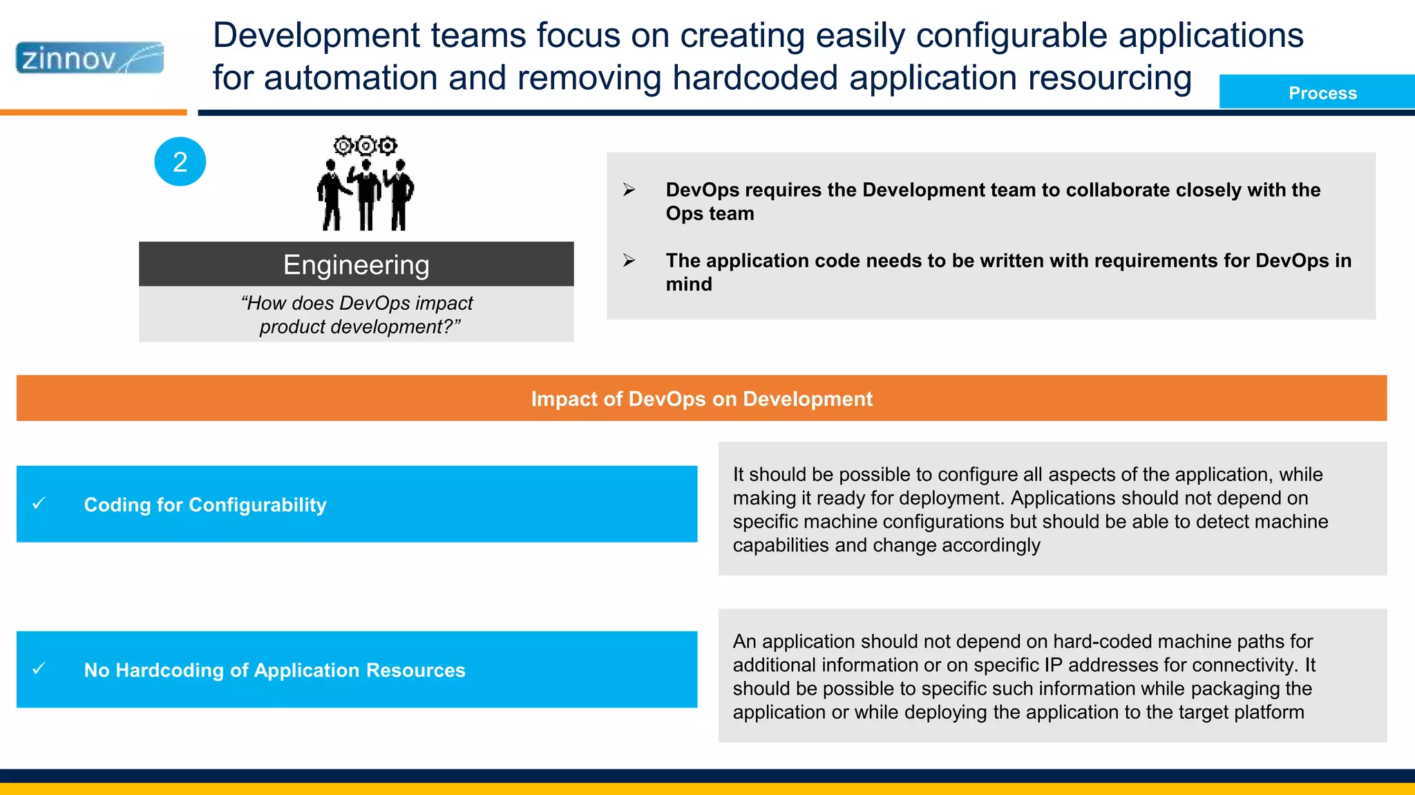 Development teams focus on creating easily configurable applications
for automation and removing hardcoded application resourcing
Engineering
“How does DevOps impact
product development?”
2
Impact of DevOps on Development
 Coding for Configurability
 No Hardcoding of Application Resources
It should be possible to configure all aspects of the application, while
making it ready for deployment. Applications should not depend on
specific machine configurations but should be able to detect machine
capabilities and change accordingly
An application should not depend on hard-coded machine paths for
additional information or on specific IP addresses for connectivity. It
should be possible to specific such information while packaging the
application or while deploying the application to the target platform
 DevOps requires the Development team to collaborate closely with the
Ops team
 The application code needs to be written with requirements for DevOps in
mind
Process
 