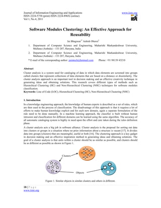 Journal of Information Engineering and Applications                                            www.iiste.org
ISSN 2224-5758 (print) ISSN 2224-896X (online)
Vol 1, No.4, 2011


     Software Modules Clustering: An Effective Approach for
                         Reusability
                                          Jai Bhagwan1* Ashish Oberoi2
    1.   Department of Computer Science and Engineering, Maharishi Markandeshwar University,
         Mullana (Ambala) – 133 207, Haryana, India
    2.   Department of Computer Science and Engineering, Maharishi Markandeshwar University,
         Mullana (Ambala) – 133 207, Haryana, India
    * E-mail of the corresponding author: jaimtech@hotmail.com            Phone: +91 98139 43210


Abstract
Cluster analysis is a system used for cataloging of data in which data elements are screened into groups
called clusters that represent collections of data elements that are based on a distance or dissimilarity. The
cluster analysis approach is an important tool in decision making and an effective creativity technique in
generating ideas and obtaining solutions. This research covers different types of methods such as
Hierarchical Clustering (HC) and Non-Hierarchical Clustering (NHC) techniques for software modules
classification.
Keywords: Line of Code (LOC), Hierarchical Clustering (HC), Non-Hierarchical Clustering (NHC)


1. Introduction
In a knowledge engineering approach, the knowledge of human experts is described as a set of rules, which
are then used in the process of classification. The disadvantage of this approach is that it requires a lot of
efforts to make human knowledge explicit and for each new domain, again a separate formulation of the
rule need to be done manually. In a machine learning approach, the classifier is built without human
intrusion and classification for different domains can be learned using the same algorithm. The accuracy of
all automatic cataloging system is highly in need upon the effort and care taken during the rules definition
phase.
A cluster analysis acts a big job in software alliance. Cluster analysis is the proposal for sorting out data
into clusters or groups in a situation where no prior information about a structure is vacant [17]. It divides
data into groups (clusters) that are meaningful, useful or both [16]. The clustering approach is a key gadget
in decision making and an effective inspiration method in generating ideas and obtaining solutions. The
goal of a cluster analysis is that units within a cluster should be as similar as possible, and clusters should
be as different as possible as shown in Figure 1.



                                     Clusters




                                                   Objects


                     Figure 1. Similar objects in similar clusters and others in different.

18 | P a g e
www.iiste.org
 