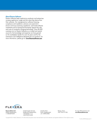 Copyright © 2015 Flexera Software LLC. All other brand and product names mentioned herein may be the trademarks and registered trademarks of their respective owners.
FX_SD_SWM-Kickstart_Jan15
Flexera Software LLC
(Global Headquarters):
+1 800-809-5659
United Kingdom (Europe,
Middle East Headquarters):
+44 870-871-1111
+44 870-873-6300
Australia (Asia,
Pacific Headquarters):
+61 3-9895-2000
Beijing, China:
+86 10-6510-1566
For more office locations visit:
www.flexerasoftware.com
About Flexera Software
Flexera Software helps application producers and enterprises
increase application usage and the value they derive from
their software. Our next-generation software licensing,
compliance and installation solutions are essential to
ensure continuous licensing compliance, optimized software
investments and to future-proof businesses against the risks
and costs of constantly changing technology. Over 80,000
customers turn to Flexera Software as a trusted and neutral
source for the knowledge and expertise we have gained
as the marketplace leader for over 25 years and for the
automation and intelligence designed into our products. For
more information, please go to: www.flexerasoftware.com
 