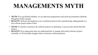 MANAGEMENTS MYTH
• MYTH: If we get behind schedule, we can add more programmers and catch up (sometimes called the
Mongolian horde concept).
• REALITY: Software development is not a mechanical process like manufacturing, adding people to a
late software project makes it later
• MYTH: If I decide to outsource the software project to a third party, I can just relax and let that firm
build it.
• REALITY: If an organization does not understand how to manage and control software projects
internally, it will invariably struggle when it outsources software projects.
 