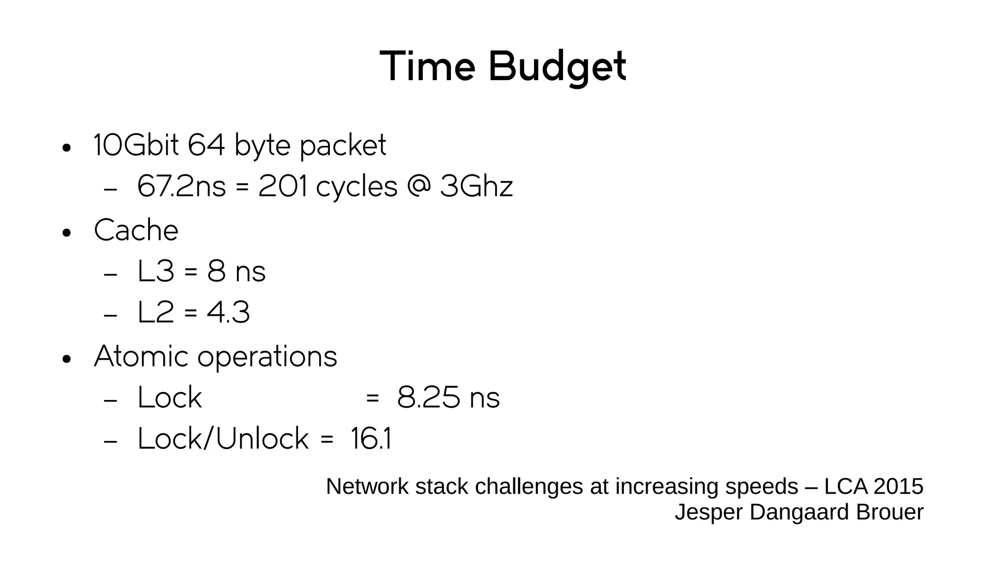 Time Budget
● 10Gbit 64 byte packet
– 67.2ns = 201 cycles @ 3Ghz
● Cache
– L3 = 8 ns
– L2 = 4.3
● Atomic operations
– Lock = 8.25 ns
– Lock/Unlock = 16.1
Network stack challenges at increasing speeds – LCA 2015
Jesper Dangaard Brouer
 