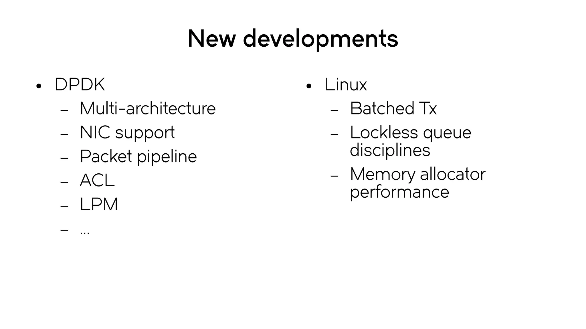 New developments
● DPDK
– Multi-architecture
– NIC support
– Packet pipeline
– ACL
– LPM
– ...
● Linux
– Batched Tx
– Lockless queue
disciplines
– Memory allocator
performance
 