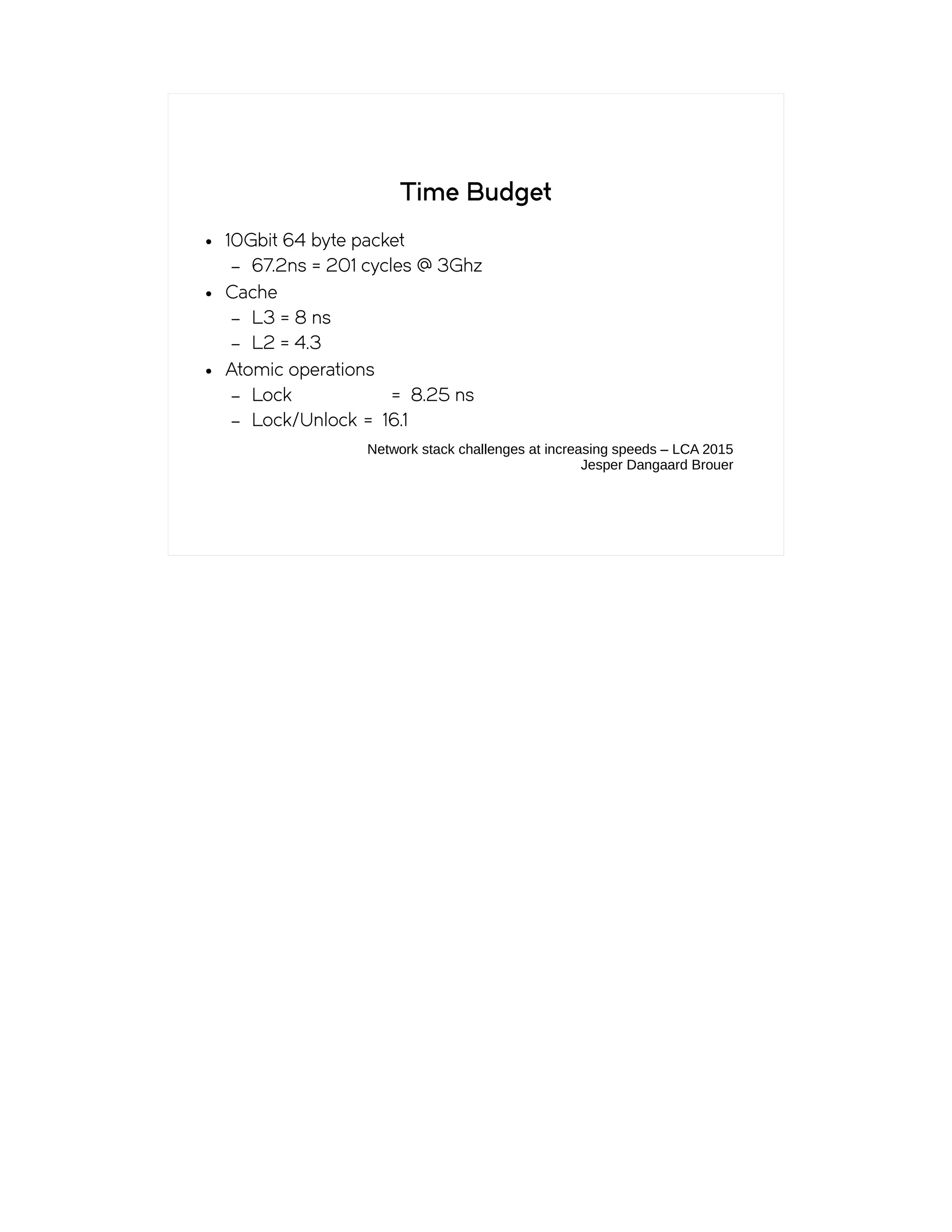 Time Budget
● 10Gbit 64 byte packet
– 67.2ns = 201 cycles @ 3Ghz
● Cache
– L3 = 8 ns
– L2 = 4.3
● Atomic operations
– Lock = 8.25 ns
– Lock/Unlock = 16.1
Network stack challenges at increasing speeds – LCA 2015
Jesper Dangaard Brouer
 