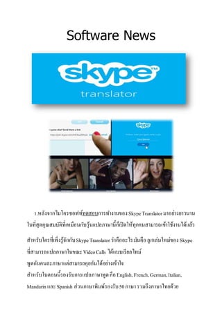 Software News
1.หลังจากไมโครซอฟท์ทดสอบการทางานของSkypeTranslatorมาอย่างยาวนาน
ในที่สุดคุณสมบัติที่เหมือนกับวุ้นแปลภาษานี้ก็เปิดให้ทุกคนสามารถเข้าใช้งานได้แล้ว
สาหรับใครที่เพิ่งรู้จักกับSkypeTranslatorว่าคืออะไรมันคือลูกเล่นใหม่ของ Skype
ที่สามารถแปลภาษาในขณะVideoCalls ได้แบบเรียลไทม์
พูดกันคนละภาษาแต่สามารถคุยกันได้อย่างเข้าใจ
สาหรับในตอนนี้รองรับการแปลภาษาพูดคือEnglish,French,German,Italian,
Mandarin และSpanish ส่วนภาษาพิมพ์รองรับ50ภาษารวมถึงภาษาไทยด้วย
 
