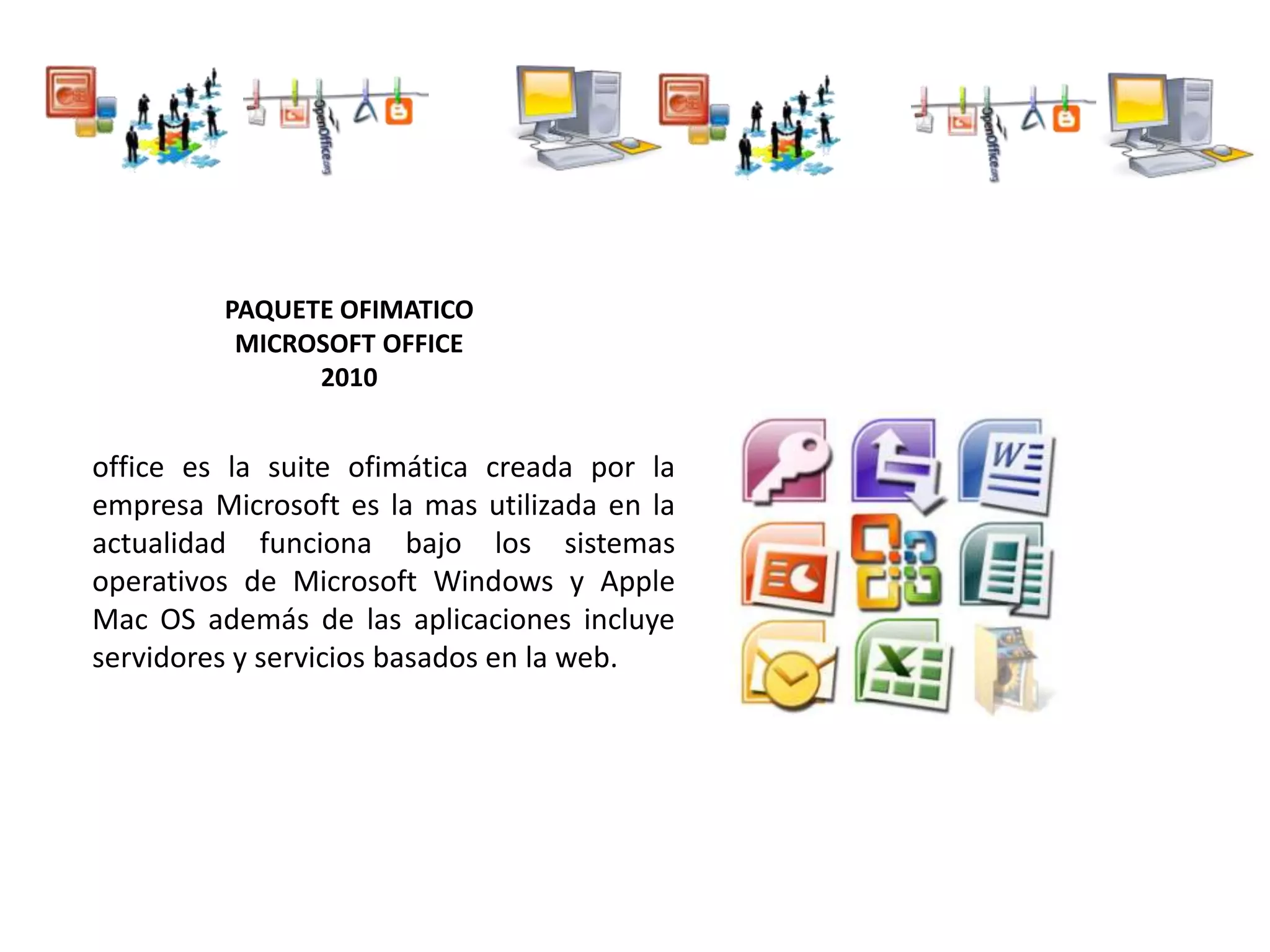 PAQUETE OFIMATICO
MICROSOFT OFFICE
2010
office es la suite ofimática creada por la
empresa Microsoft es la mas utilizada en la
actualidad funciona bajo los sistemas
operativos de Microsoft Windows y Apple
Mac OS además de las aplicaciones incluye
servidores y servicios basados en la web.
 