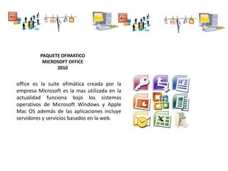 PAQUETE OFIMATICO
MICROSOFT OFFICE
2010
office es la suite ofimática creada por la
empresa Microsoft es la mas utilizada en la
actualidad funciona bajo los sistemas
operativos de Microsoft Windows y Apple
Mac OS además de las aplicaciones incluye
servidores y servicios basados en la web.
 