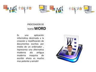 PROCESADOR DE
TEXTO WORD
Es una aplicación
informática destinada a la
creación y modificación de
documentos escritos por
medio de un ordenador ,
representa una alternativa
moderna ala antigua
moderna maquina de
escribir ahora es mucho
mas potente y versátil
 