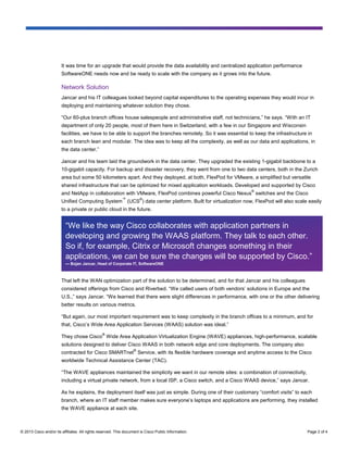 © 2013 Cisco and/or its affiliates. All rights reserved. This document is Cisco Public Information. Page 2 of 4
It was time for an upgrade that would provide the data availability and centralized application performance
SoftwareONE needs now and be ready to scale with the company as it grows into the future.
Network Solution
Jancar and his IT colleagues looked beyond capital expenditures to the operating expenses they would incur in
deploying and maintaining whatever solution they chose.
“Our 60-plus branch offices house salespeople and administrative staff, not technicians,” he says. “With an IT
department of only 20 people, most of them here in Switzerland, with a few in our Singapore and Wisconsin
facilities, we have to be able to support the branches remotely. So it was essential to keep the infrastructure in
each branch lean and modular. The idea was to keep all the complexity, as well as our data and applications, in
the data center.”
Jancar and his team laid the groundwork in the data center. They upgraded the existing 1-gigabit backbone to a
10-gigabit capacity. For backup and disaster recovery, they went from one to two data centers, both in the Zurich
area but some 50 kilometers apart. And they deployed, at both, FlexPod for VMware, a simplified but versatile
shared infrastructure that can be optimized for mixed application workloads. Developed and supported by Cisco
and NetApp in collaboration with VMware, FlexPod combines powerful Cisco Nexus
®
switches and the Cisco
Unified Computing System
™
(UCS
®
) data center platform. Built for virtualization now, FlexPod will also scale easily
to a private or public cloud in the future.
That left the WAN optimization part of the solution to be determined, and for that Jancar and his colleagues
considered offerings from Cisco and Riverbed. “We called users of both vendors’ solutions in Europe and the
U.S.,” says Jancar. “We learned that there were slight differences in performance, with one or the other delivering
better results on various metrics.
“But again, our most important requirement was to keep complexity in the branch offices to a minimum, and for
that, Cisco’s Wide Area Application Services (WAAS) solution was ideal.”
They chose Cisco
®
Wide Area Application Virtualization Engine (WAVE) appliances, high-performance, scalable
solutions designed to deliver Cisco WAAS in both network edge and core deployments. The company also
contracted for Cisco SMARTnet
®
Service, with its flexible hardware coverage and anytime access to the Cisco
worldwide Technical Assistance Center (TAC).
“The WAVE appliances maintained the simplicity we want in our remote sites: a combination of connectivity,
including a virtual private network, from a local ISP, a Cisco switch, and a Cisco WAAS device,” says Jancar.
As he explains, the deployment itself was just as simple. During one of their customary “comfort visits” to each
branch, where an IT staff member makes sure everyone’s laptops and applications are performing, they installed
the WAVE appliance at each site.
“We like the way Cisco collaborates with application partners in
developing and growing the WAAS platform. They talk to each other.
So if, for example, Citrix or Microsoft changes something in their
applications, we can be sure the changes will be supported by Cisco.”
— Bojan Jancar, Head of Corporate IT, SoftwareONE
 