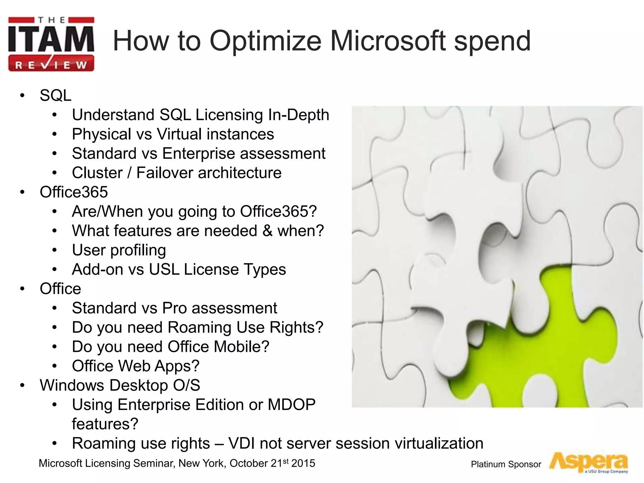 Platinum Sponsor
How to Optimize Microsoft spend
• SQL
• Understand SQL Licensing In-Depth
• Physical vs Virtual instances
• Standard vs Enterprise assessment
• Cluster / Failover architecture
• Office365
• Are/When you going to Office365?
• What features are needed & when?
• User profiling
• Add-on vs USL License Types
• Office
• Standard vs Pro assessment
• Do you need Roaming Use Rights?
• Do you need Office Mobile?
• Office Web Apps?
• Windows Desktop O/S
• Using Enterprise Edition or MDOP
features?
• Roaming use rights – VDI not server session virtualization
Microsoft Licensing Seminar, New York, October 21st 2015
 