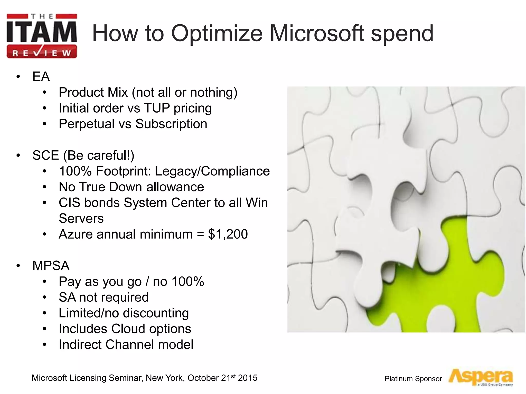 Platinum Sponsor
How to Optimize Microsoft spend
• EA
• Product Mix (not all or nothing)
• Initial order vs TUP pricing
• Perpetual vs Subscription
• SCE (Be careful!)
• 100% Footprint: Legacy/Compliance
• No True Down allowance
• CIS bonds System Center to all Win
Servers
• Azure annual minimum = $1,200
• MPSA
• Pay as you go / no 100%
• SA not required
• Limited/no discounting
• Includes Cloud options
• Indirect Channel model
Microsoft Licensing Seminar, New York, October 21st 2015
 