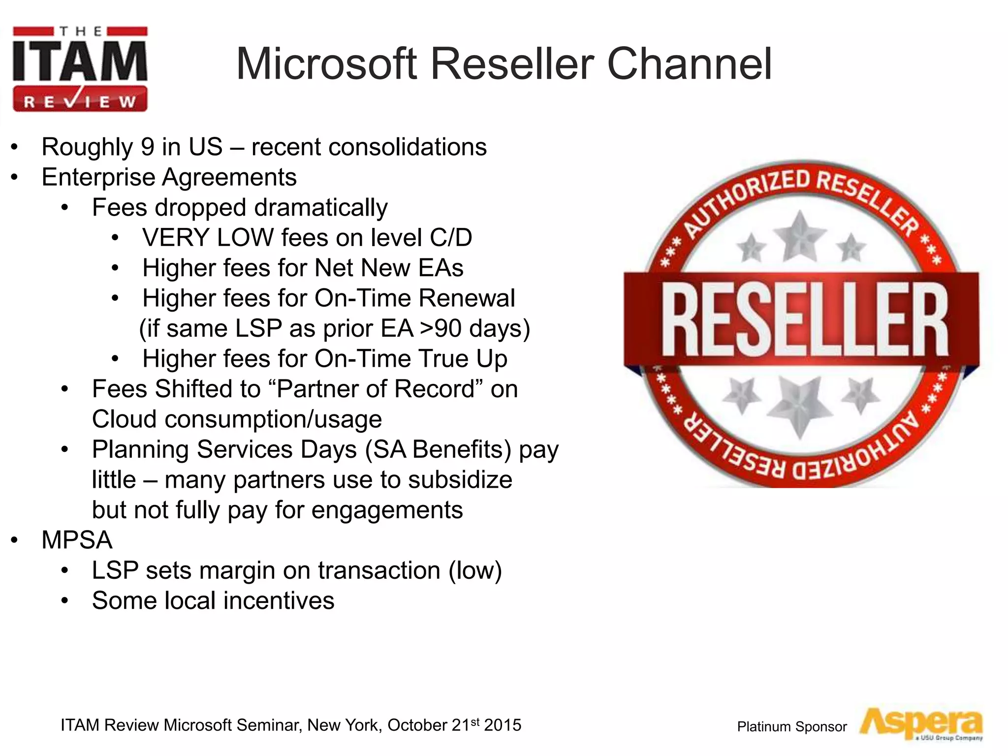Platinum Sponsor
Microsoft Reseller Channel
ITAM Review Microsoft Seminar, New York, October 21st 2015
• Roughly 9 in US – recent consolidations
• Enterprise Agreements
• Fees dropped dramatically
• VERY LOW fees on level C/D
• Higher fees for Net New EAs
• Higher fees for On-Time Renewal
(if same LSP as prior EA >90 days)
• Higher fees for On-Time True Up
• Fees Shifted to “Partner of Record” on
Cloud consumption/usage
• Planning Services Days (SA Benefits) pay
little – many partners use to subsidize
but not fully pay for engagements
• MPSA
• LSP sets margin on transaction (low)
• Some local incentives
 