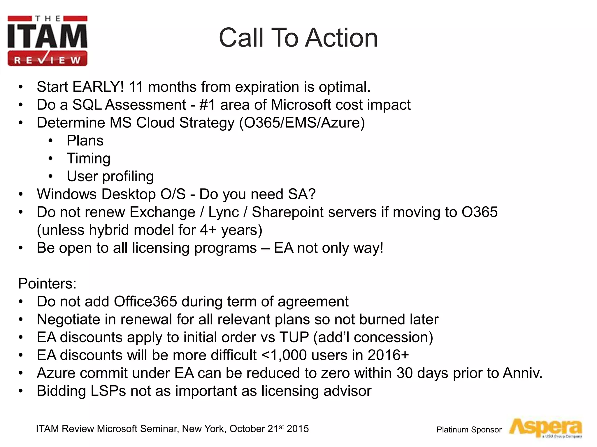 Platinum Sponsor
Call To Action
ITAM Review Microsoft Seminar, New York, October 21st 2015
• Start EARLY! 11 months from expiration is optimal.
• Do a SQL Assessment - #1 area of Microsoft cost impact
• Determine MS Cloud Strategy (O365/EMS/Azure)
• Plans
• Timing
• User profiling
• Windows Desktop O/S - Do you need SA?
• Do not renew Exchange / Lync / Sharepoint servers if moving to O365
(unless hybrid model for 4+ years)
• Be open to all licensing programs – EA not only way!
Pointers:
• Do not add Office365 during term of agreement
• Negotiate in renewal for all relevant plans so not burned later
• EA discounts apply to initial order vs TUP (add’l concession)
• EA discounts will be more difficult <1,000 users in 2016+
• Azure commit under EA can be reduced to zero within 30 days prior to Anniv.
• Bidding LSPs not as important as licensing advisor
 