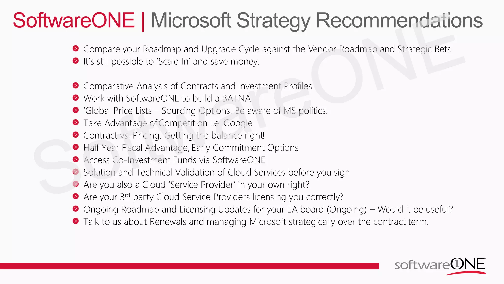 Compare your Roadmap and Upgrade Cycle against the Vendor Roadmap and Strategic Bets
It’s still possible to ‘Scale In’ and save money.
Comparative Analysis of Contracts and Investment Profiles
Work with SoftwareONE to build a BATNA
‘Global Price Lists – Sourcing Options. Be aware of MS politics.
Take Advantage ofCompetition i.e. Google
Contract vs. Pricing. Getting the balance right!
Half Year Fiscal Advantage, Early Commitment Options
Access Co-Investment Funds via SoftwareONE
Solution and Technical Validation of Cloud Services before you sign
Are you also a Cloud ‘Service Provider’ in your own right?
Are your 3rd party Cloud Service Providers licensing you correctly?
Ongoing Roadmap and Licensing Updates for your EA board (Ongoing) – Would it be useful?
Talk to us about Renewals and managing Microsoft strategically over the contract term.
SoftwareONE | Microsoft Strategy Recommendations
 