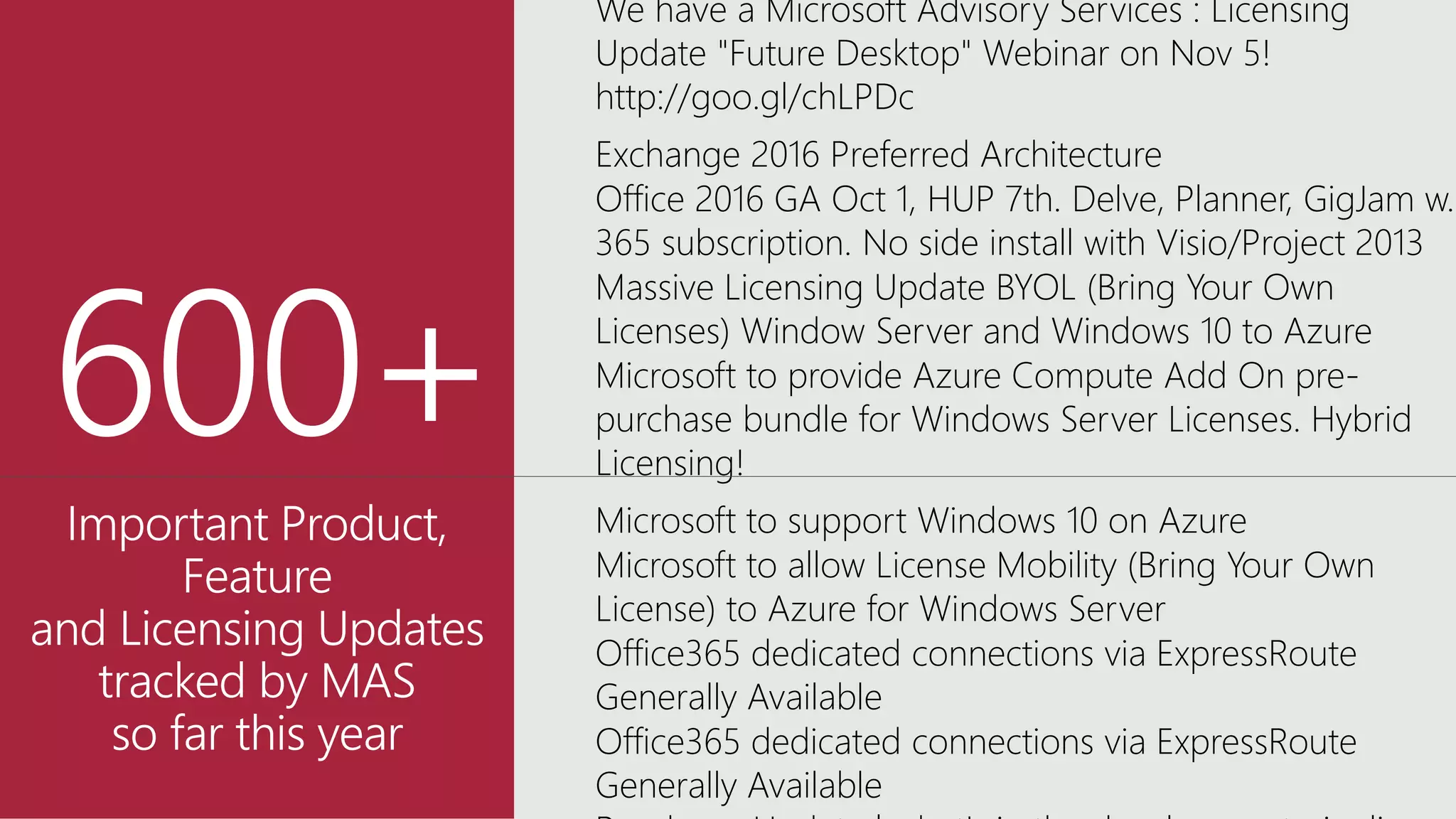 We have a Microsoft Advisory Services : Licensing
Update "Future Desktop" Webinar on Nov 5!
http://goo.gl/chLPDc
Exchange 2016 Preferred Architecture
Office 2016 GA Oct 1, HUP 7th. Delve, Planner, GigJam w.
365 subscription. No side install with Visio/Project 2013
Massive Licensing Update BYOL (Bring Your Own
Licenses) Window Server and Windows 10 to Azure
Microsoft to provide Azure Compute Add On pre-
purchase bundle for Windows Server Licenses. Hybrid
Licensing!
Microsoft to support Windows 10 on Azure
Microsoft to allow License Mobility (Bring Your Own
License) to Azure for Windows Server
Office365 dedicated connections via ExpressRoute
Generally Available
Office365 dedicated connections via ExpressRoute
Generally Available
 