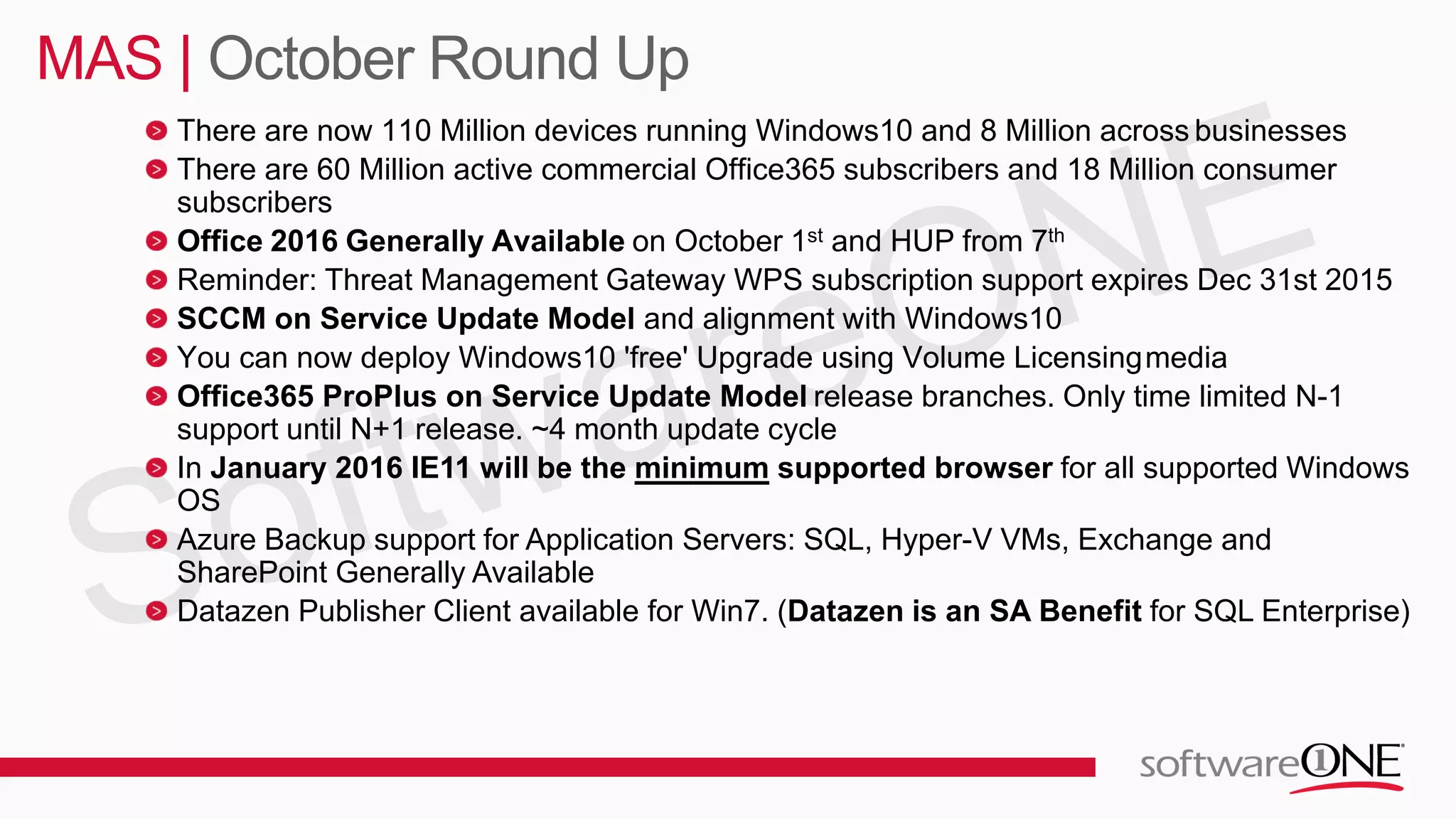 There are now 110 Million devices running Windows10 and 8 Million across businesses
There are 60 Million active commercial Office365 subscribers and 18 Million consumer
subscribers
Office 2016 Generally Available on October 1st and HUP from 7th
Reminder: Threat Management Gateway WPS subscription support expires Dec 31st 2015
SCCM on Service Update Model and alignment with Windows10
You can now deploy Windows10 'free' Upgrade using Volume Licensingmedia
Office365 ProPlus on Service Update Model release branches. Only time limited N-1
support until N+1 release. ~4 month update cycle
In January 2016 IE11 will be the minimum supported browser for all supported Windows
OS
Azure Backup support for Application Servers: SQL, Hyper-V VMs, Exchange and
SharePoint Generally Available
Datazen Publisher Client available for Win7. (Datazen is an SA Benefit for SQL Enterprise)
MAS | October Round Up
 