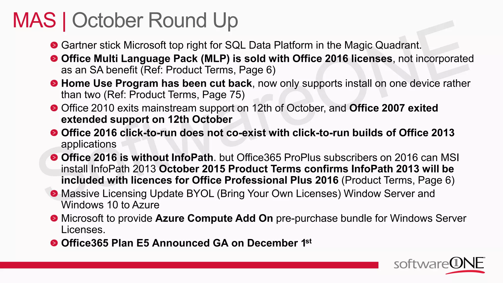 Gartner stick Microsoft top right for SQL Data Platform in the Magic Quadrant.
Office Multi Language Pack (MLP) is sold with Office 2016 licenses, not incorporated
as an SA benefit (Ref: Product Terms, Page 6)
Home Use Program has been cut back, now only supports install on one device rather
than two (Ref: Product Terms, Page 75)
Office 2010 exits mainstream support on 12th of October, and Office 2007 exited
extended support on 12th October
Office 2016 click-to-run does not co-exist with click-to-run builds of Office 2013
applications
Office 2016 is without InfoPath. but Office365 ProPlus subscribers on 2016 can MSI
install InfoPath 2013 October 2015 Product Terms confirms InfoPath 2013 will be
included with licences for Office Professional Plus 2016 (Product Terms, Page 6)
Massive Licensing Update BYOL (Bring Your Own Licenses) Window Server and
Windows 10 to Azure
Microsoft to provide Azure Compute Add On pre-purchase bundle for Windows Server
Licenses.
Office365 Plan E5 Announced GA on December 1st
MAS | October Round Up
 