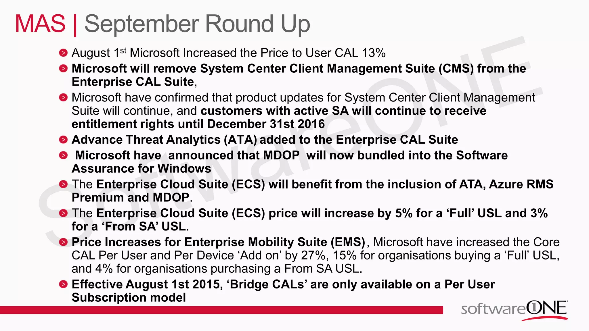 August 1st Microsoft Increased the Price to User CAL 13%
Microsoft will remove System Center Client Management Suite (CMS) from the
Enterprise CAL Suite,
Microsoft have confirmed that product updates for System Center Client Management
Suite will continue, and customers with active SA will continue to receive
entitlement rights until December 31st 2016
Advance Threat Analytics (ATA) added to the Enterprise CAL Suite
Microsoft have announced that MDOP will now bundled into the Software
Assurance for Windows
The Enterprise Cloud Suite (ECS) will benefit from the inclusion of ATA, Azure RMS
Premium and MDOP.
The Enterprise Cloud Suite (ECS) price will increase by 5% for a ‘Full’ USL and 3%
for a ‘From SA’ USL.
Price Increases for Enterprise Mobility Suite (EMS), Microsoft have increased the Core
CAL Per User and Per Device ‘Add on’ by 27%, 15% for organisations buying a ‘Full’ USL,
and 4% for organisations purchasing a From SA USL.
Effective August 1st 2015, ‘Bridge CALs’ are only available on a Per User
Subscription model
MAS | September Round Up
 