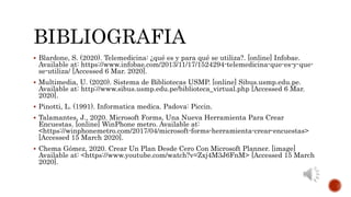 BIBLIOGRAFIA
 Blardone, S. (2020). Telemedicina: ¿qué es y para qué se utiliza?. [online] Infobae.
Available at: https://www.infobae.com/2013/11/17/1524294-telemedicina-que-es-y-que-
se-utiliza/ [Accessed 6 Mar. 2020].
 Multimedia, U. (2020). Sistema de Bibliotecas USMP. [online] Sibus.usmp.edu.pe.
Available at: http://www.sibus.usmp.edu.pe/biblioteca_virtual.php [Accessed 6 Mar.
2020].
 Pinotti, L. (1991). Informatica medica. Padova: Piccin.
 Talamantes, J., 2020. Microsoft Forms, Una Nueva Herramienta Para Crear
Encuestas. [online] WinPhone metro. Available at:
<https://winphonemetro.com/2017/04/microsoft-forms-herramienta-crear-encuestas>
[Accessed 15 March 2020].
 Chema Gómez, 2020. Crear Un Plan Desde Cero Con Microsoft Planner. [image]
Available at: <https://www.youtube.com/watch?v=Zxj4M3J6FnM> [Accessed 15 March
2020].
 