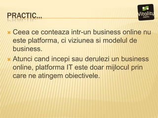 Practic…Ceeaceconteazaintr-un business online nu esteplatforma, ci viziuneasimodelul de business. Atuncicandincepisauderulezi un business online, platforma IT estedoarmijloculprin care ne atingemobiectivele.
