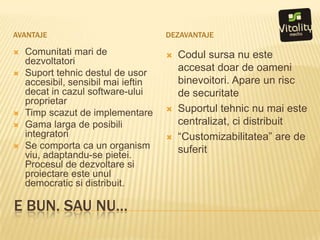 e bun. Sau nu…AvantajedezavantajeComunitatimari de dezvoltatoriSuporttehnicdestul de usoraccesibil, sensibilmaiieftindecat in cazul software-uluiproprietarTimpscazut de implementareGama larga de posibiliintegratoriSe comportaca un organism viu, adaptandu-se pietei. Procesul de dezvoltaresiproiectareesteunul democratic sidistribuit.Codulsursa nu esteaccesatdoar de oamenibinevoitori. Apare un risc de securitateSuportultehnic nu maiestecentralizat, ci distribuit“Customizabilitatea” are de suferit
