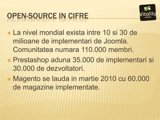 Open-source in cifreLa nivelmondialexistaintre 10 si 30 de milioane de implementari de Joomla. Comunitateanumara 110.000 membri.Prestashopaduna 35.000 de implementarisi 30.000 de dezvoltatori.Magento se lauda in martie 2010 cu 60.000 de magazine implementate.