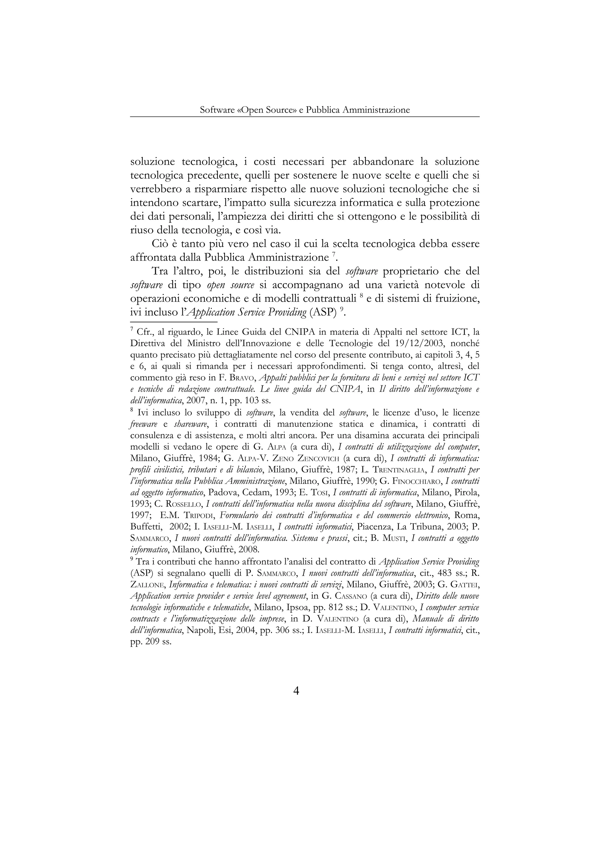 Software «Open Source» e Pubblica Amministrazione
soluzione tecnologica, i costi necessari per abbandonare la soluzione
tecnologica precedente, quelli per sostenere le nuove scelte e quelli che si
verrebbero a risparmiare rispetto alle nuove soluzioni tecnologiche che si
intendono scartare, l’impatto sulla sicurezza informatica e sulla protezione
dei dati personali, l’ampiezza dei diritti che si ottengono e le possibilità di
riuso della tecnologia, e così via.
Ciò è tanto più vero nel caso il cui la scelta tecnologica debba essere
affrontata dalla Pubblica Amministrazione 7
.
Tra l’altro, poi, le distribuzioni sia del software proprietario che del
software di tipo open source si accompagnano ad una varietà notevole di
operazioni economiche e di modelli contrattuali 8
e di sistemi di fruizione,
ivi incluso l’Application Service Providing (ASP) 9
.
7
Cfr., al riguardo, le Linee Guida del CNIPA in materia di Appalti nel settore ICT, la
Direttiva del Ministro dell’Innovazione e delle Tecnologie del 19/12/2003, nonché
quanto precisato più dettagliatamente nel corso del presente contributo, ai capitoli 3, 4, 5
e 6, ai quali si rimanda per i necessari approfondimenti. Si tenga conto, altresì, del
commento già reso in F. BRAVO, Appalti pubblici per la fornitura di beni e servizi nel settore ICT
e tecniche di redazione contrattuale. Le linee guida del CNIPA, in Il diritto dell’informazione e
dell’informatica, 2007, n. 1, pp. 103 ss.
8
Ivi incluso lo sviluppo di software, la vendita del software, le licenze d’uso, le licenze
freeware e shareware, i contratti di manutenzione statica e dinamica, i contratti di
consulenza e di assistenza, e molti altri ancora. Per una disamina accurata dei principali
modelli si vedano le opere di G. ALPA (a cura di), I contratti di utilizzazione del computer,
Milano, Giuffrè, 1984; G. ALPA-V. ZENO ZENCOVICH (a cura di), I contratti di informatica:
profili civilistici, tributari e di bilancio, Milano, Giuffrè, 1987; L. TRENTINAGLIA, I contratti per
l’informatica nella Pubblica Amministrazione, Milano, Giuffrè, 1990; G. FINOCCHIARO, I contratti
ad oggetto informatico, Padova, Cedam, 1993; E. TOSI, I contratti di informatica, Milano, Pirola,
1993; C. ROSSELLO, I contratti dell’informatica nella nuova disciplina del software, Milano, Giuffrè,
1997; E.M. TRIPODI, Formulario dei contratti d’informatica e del commercio elettronico, Roma,
Buffetti, 2002; I. IASELLI-M. IASELLI, I contratti informatici, Piacenza, La Tribuna, 2003; P.
SAMMARCO, I nuovi contratti dell’informatica. Sistema e prassi, cit.; B. MUSTI, I contratti a oggetto
informatico, Milano, Giuffrè, 2008.
9
Tra i contributi che hanno affrontato l’analisi del contratto di Application Service Providing
(ASP) si segnalano quelli di P. SAMMARCO, I nuovi contratti dell’informatica, cit., 483 ss.; R.
ZALLONE, Informatica e telematica: i nuovi contratti di servizi, Milano, Giuffrè, 2003; G. GATTEI,
Application service provider e service level agreement, in G. CASSANO (a cura di), Diritto delle nuove
tecnologie informatiche e telematiche, Milano, Ipsoa, pp. 812 ss.; D. VALENTINO, I computer service
contracts e l’informatizzazione delle imprese, in D. VALENTINO (a cura di), Manuale di diritto
dell’informatica, Napoli, Esi, 2004, pp. 306 ss.; I. IASELLI-M. IASELLI, I contratti informatici, cit.,
pp. 209 ss.
4
 