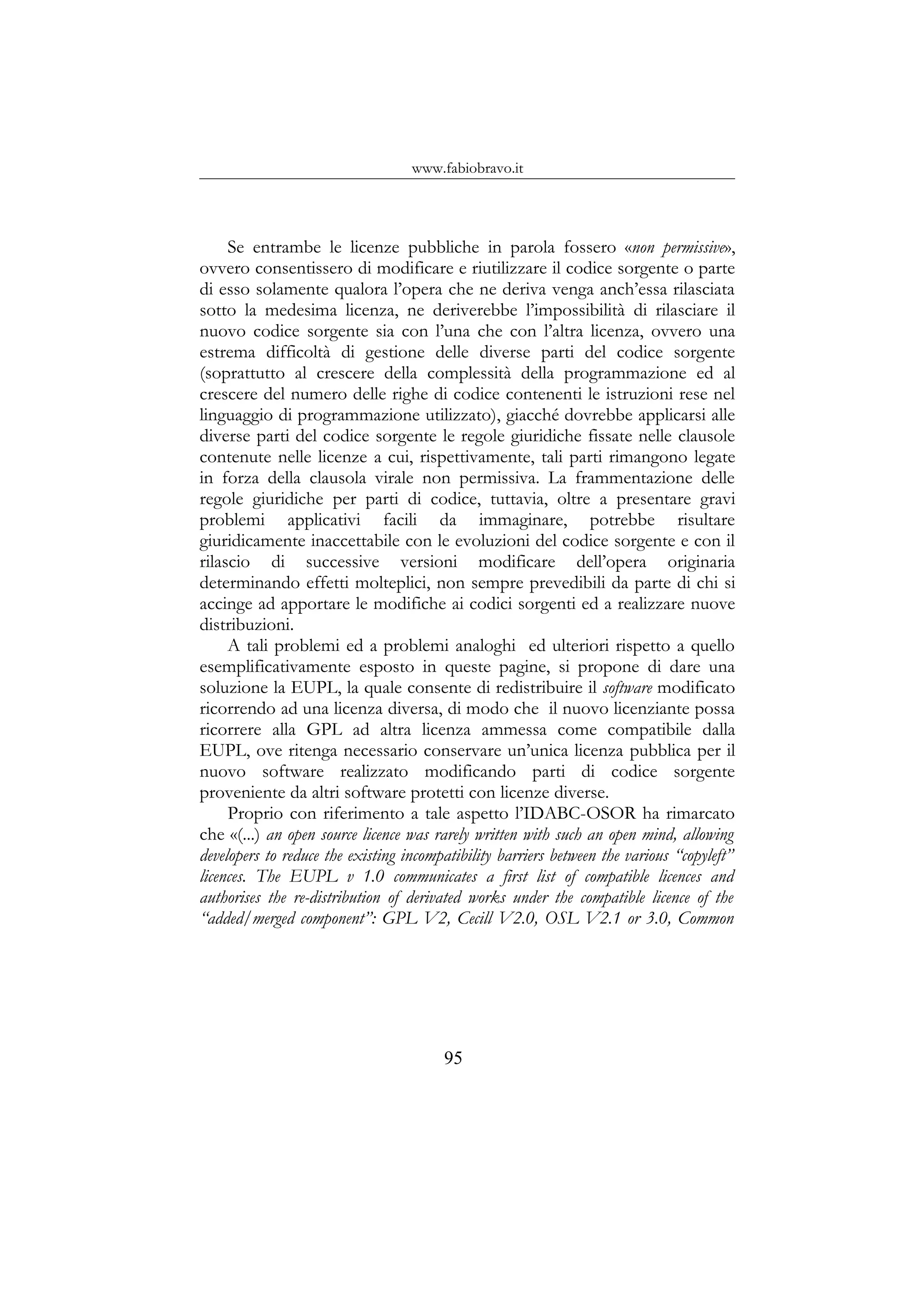 www.fabiobravo.it
Se entrambe le licenze pubbliche in parola fossero «non permissive»,
ovvero consentissero di modificare e riutilizzare il codice sorgente o parte
di esso solamente qualora l’opera che ne deriva venga anch’essa rilasciata
sotto la medesima licenza, ne deriverebbe l’impossibilità di rilasciare il
nuovo codice sorgente sia con l’una che con l’altra licenza, ovvero una
estrema difficoltà di gestione delle diverse parti del codice sorgente
(soprattutto al crescere della complessità della programmazione ed al
crescere del numero delle righe di codice contenenti le istruzioni rese nel
linguaggio di programmazione utilizzato), giacché dovrebbe applicarsi alle
diverse parti del codice sorgente le regole giuridiche fissate nelle clausole
contenute nelle licenze a cui, rispettivamente, tali parti rimangono legate
in forza della clausola virale non permissiva. La frammentazione delle
regole giuridiche per parti di codice, tuttavia, oltre a presentare gravi
problemi applicativi facili da immaginare, potrebbe risultare
giuridicamente inaccettabile con le evoluzioni del codice sorgente e con il
rilascio di successive versioni modificare dell’opera originaria
determinando effetti molteplici, non sempre prevedibili da parte di chi si
accinge ad apportare le modifiche ai codici sorgenti ed a realizzare nuove
distribuzioni.
A tali problemi ed a problemi analoghi ed ulteriori rispetto a quello
esemplificativamente esposto in queste pagine, si propone di dare una
soluzione la EUPL, la quale consente di redistribuire il software modificato
ricorrendo ad una licenza diversa, di modo che il nuovo licenziante possa
ricorrere alla GPL ad altra licenza ammessa come compatibile dalla
EUPL, ove ritenga necessario conservare un’unica licenza pubblica per il
nuovo software realizzato modificando parti di codice sorgente
proveniente da altri software protetti con licenze diverse.
Proprio con riferimento a tale aspetto l’IDABC-OSOR ha rimarcato
che «(...) an open source licence was rarely written with such an open mind, allowing
developers to reduce the existing incompatibility barriers between the various “copyleft”
licences. The EUPL v 1.0 communicates a first list of compatible licences and
authorises the re-distribution of derivated works under the compatible licence of the
“added/merged component”: GPL V2, Cecill V2.0, OSL V2.1 or 3.0, Common
95
 