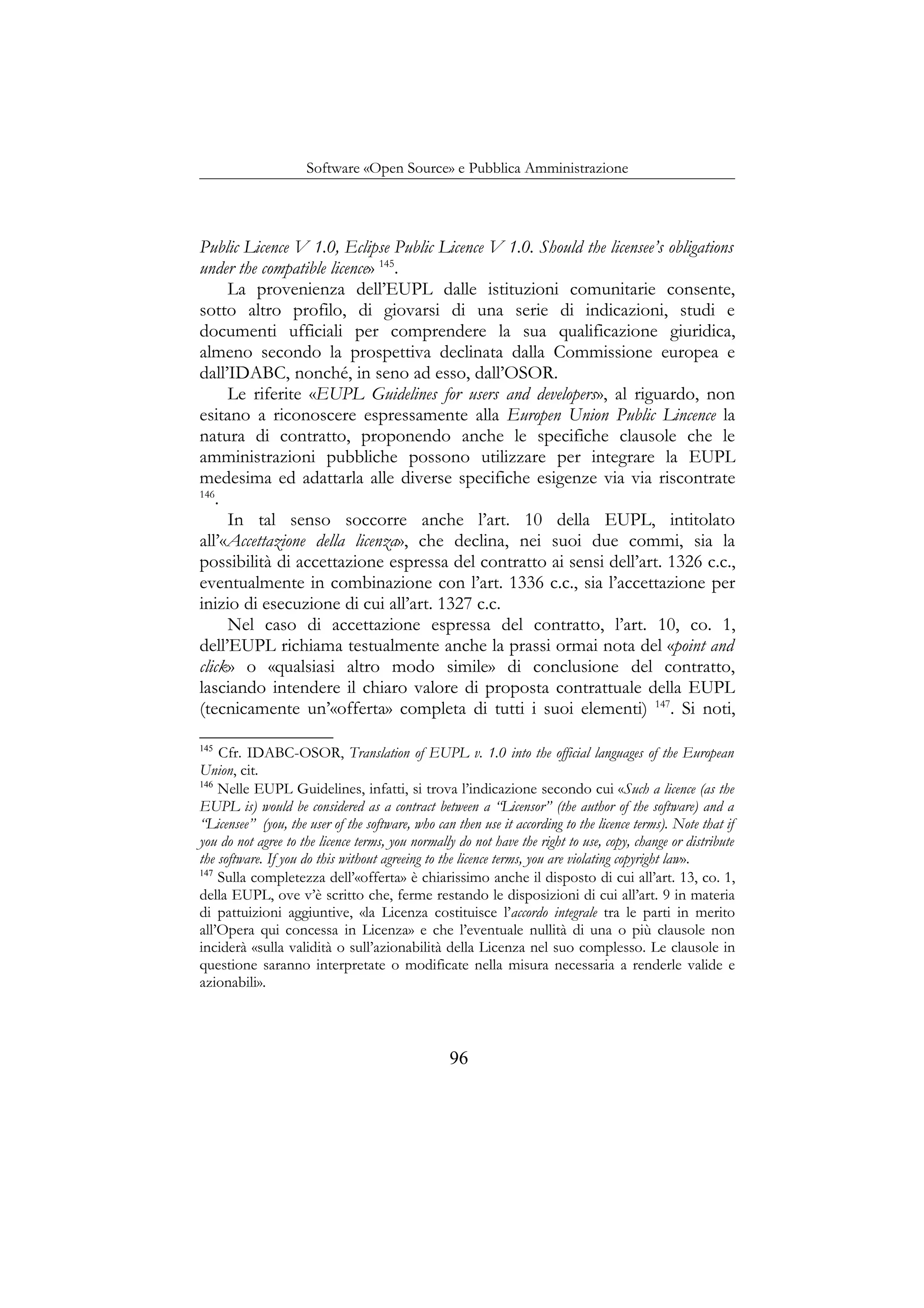 Software «Open Source» e Pubblica Amministrazione
Public Licence V 1.0, Eclipse Public Licence V 1.0. Should the licensee’s obligations
under the compatible licence» 145
.
La provenienza dell’EUPL dalle istituzioni comunitarie consente,
sotto altro profilo, di giovarsi di una serie di indicazioni, studi e
documenti ufficiali per comprendere la sua qualificazione giuridica,
almeno secondo la prospettiva declinata dalla Commissione europea e
dall’IDABC, nonché, in seno ad esso, dall’OSOR.
Le riferite «EUPL Guidelines for users and developers», al riguardo, non
esitano a riconoscere espressamente alla Europen Union Public Lincence la
natura di contratto, proponendo anche le specifiche clausole che le
amministrazioni pubbliche possono utilizzare per integrare la EUPL
medesima ed adattarla alle diverse specifiche esigenze via via riscontrate
146
.
In tal senso soccorre anche l’art. 10 della EUPL, intitolato
all’«Accettazione della licenza», che declina, nei suoi due commi, sia la
possibilità di accettazione espressa del contratto ai sensi dell’art. 1326 c.c.,
eventualmente in combinazione con l’art. 1336 c.c., sia l’accettazione per
inizio di esecuzione di cui all’art. 1327 c.c.
Nel caso di accettazione espressa del contratto, l’art. 10, co. 1,
dell’EUPL richiama testualmente anche la prassi ormai nota del «point and
click» o «qualsiasi altro modo simile» di conclusione del contratto,
lasciando intendere il chiaro valore di proposta contrattuale della EUPL
(tecnicamente un’«offerta» completa di tutti i suoi elementi) 147
. Si noti,
145
Cfr. IDABC-OSOR, Translation of EUPL v. 1.0 into the official languages of the European
Union, cit.
146
Nelle EUPL Guidelines, infatti, si trova l’indicazione secondo cui «Such a licence (as the
EUPL is) would be considered as a contract between a “Licensor” (the author of the software) and a
“Licensee” (you, the user of the software, who can then use it according to the licence terms). Note that if
you do not agree to the licence terms, you normally do not have the right to use, copy, change or distribute
the software. If you do this without agreeing to the licence terms, you are violating copyright law».
147
Sulla completezza dell’«offerta» è chiarissimo anche il disposto di cui all’art. 13, co. 1,
della EUPL, ove v’è scritto che, ferme restando le disposizioni di cui all’art. 9 in materia
di pattuizioni aggiuntive, «la Licenza costituisce l’accordo integrale tra le parti in merito
all’Opera qui concessa in Licenza» e che l’eventuale nullità di una o più clausole non
inciderà «sulla validità o sull’azionabilità della Licenza nel suo complesso. Le clausole in
questione saranno interpretate o modificate nella misura necessaria a renderle valide e
azionabili».
96
 
