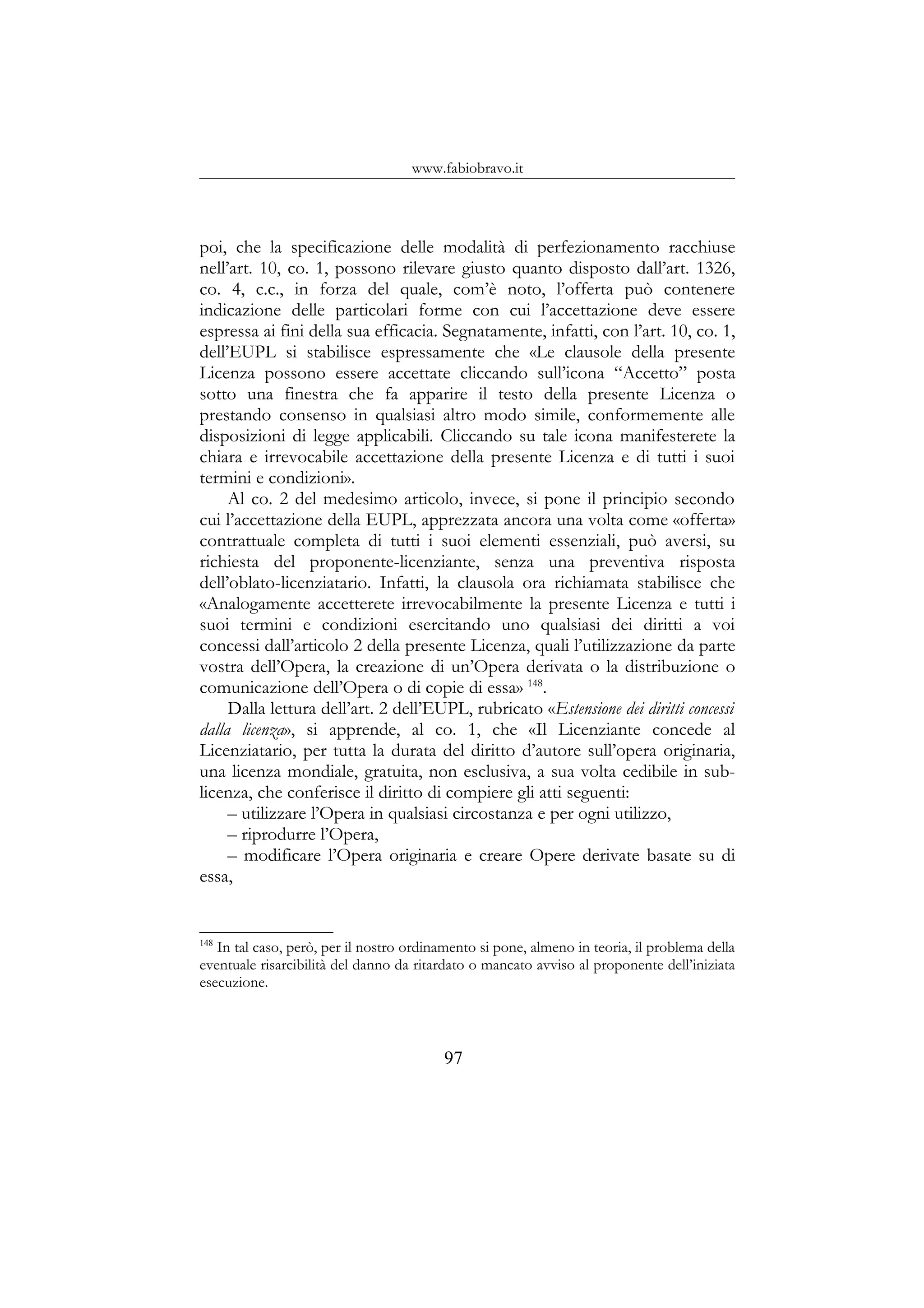 www.fabiobravo.it
poi, che la specificazione delle modalità di perfezionamento racchiuse
nell’art. 10, co. 1, possono rilevare giusto quanto disposto dall’art. 1326,
co. 4, c.c., in forza del quale, com’è noto, l’offerta può contenere
indicazione delle particolari forme con cui l’accettazione deve essere
espressa ai fini della sua efficacia. Segnatamente, infatti, con l’art. 10, co. 1,
dell’EUPL si stabilisce espressamente che «Le clausole della presente
Licenza possono essere accettate cliccando sull’icona “Accetto” posta
sotto una finestra che fa apparire il testo della presente Licenza o
prestando consenso in qualsiasi altro modo simile, conformemente alle
disposizioni di legge applicabili. Cliccando su tale icona manifesterete la
chiara e irrevocabile accettazione della presente Licenza e di tutti i suoi
termini e condizioni».
Al co. 2 del medesimo articolo, invece, si pone il principio secondo
cui l’accettazione della EUPL, apprezzata ancora una volta come «offerta»
contrattuale completa di tutti i suoi elementi essenziali, può aversi, su
richiesta del proponente-licenziante, senza una preventiva risposta
dell’oblato-licenziatario. Infatti, la clausola ora richiamata stabilisce che
«Analogamente accetterete irrevocabilmente la presente Licenza e tutti i
suoi termini e condizioni esercitando uno qualsiasi dei diritti a voi
concessi dall’articolo 2 della presente Licenza, quali l’utilizzazione da parte
vostra dell’Opera, la creazione di un’Opera derivata o la distribuzione o
comunicazione dell’Opera o di copie di essa» 148
.
Dalla lettura dell’art. 2 dell’EUPL, rubricato «Estensione dei diritti concessi
dalla licenza», si apprende, al co. 1, che «Il Licenziante concede al
Licenziatario, per tutta la durata del diritto d’autore sull’opera originaria,
una licenza mondiale, gratuita, non esclusiva, a sua volta cedibile in sub-
licenza, che conferisce il diritto di compiere gli atti seguenti:
– utilizzare l’Opera in qualsiasi circostanza e per ogni utilizzo,
– riprodurre l’Opera,
– modificare l’Opera originaria e creare Opere derivate basate su di
essa,
148
In tal caso, però, per il nostro ordinamento si pone, almeno in teoria, il problema della
eventuale risarcibilità del danno da ritardato o mancato avviso al proponente dell’iniziata
esecuzione.
97
 