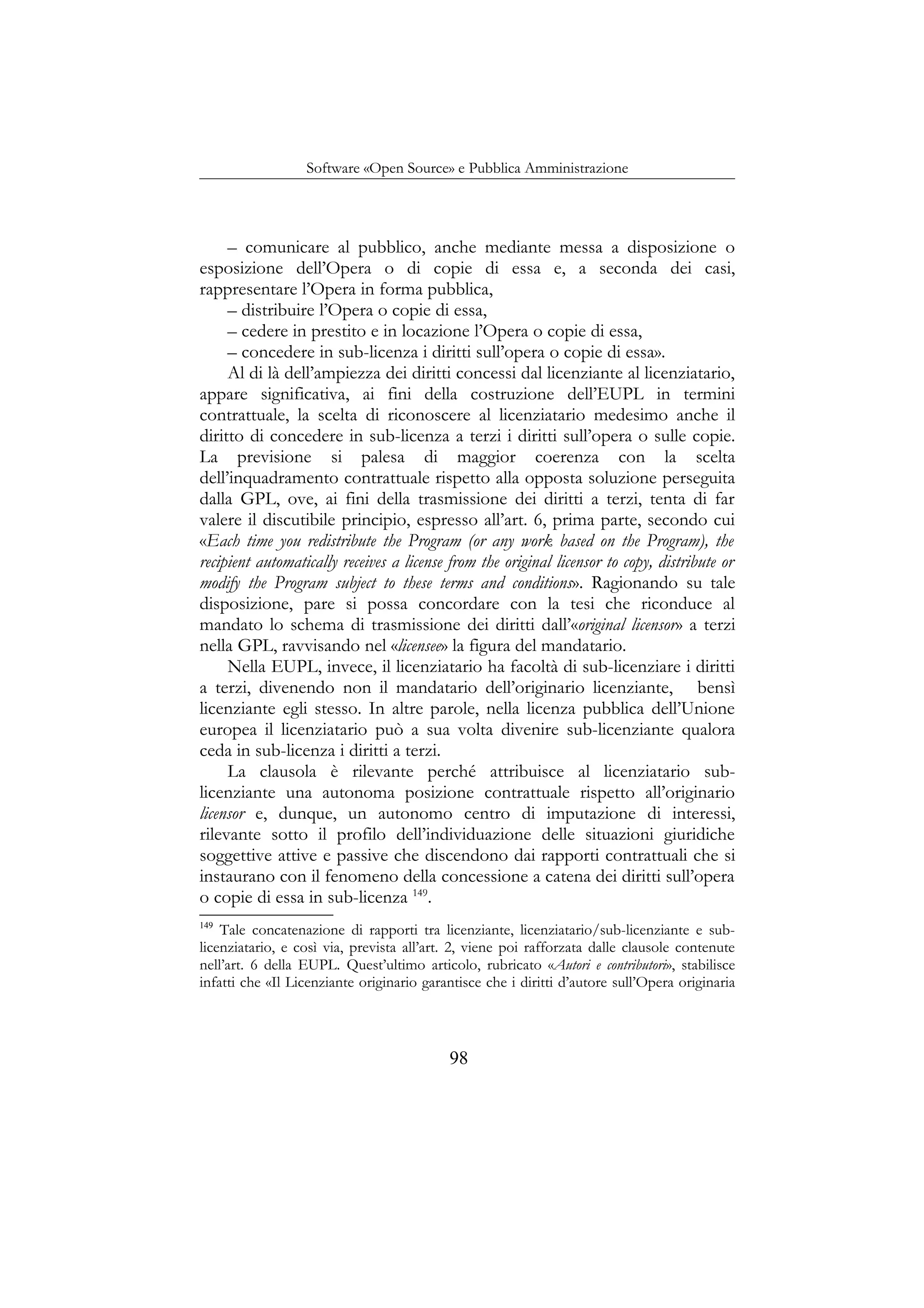 Software «Open Source» e Pubblica Amministrazione
– comunicare al pubblico, anche mediante messa a disposizione o
esposizione dell’Opera o di copie di essa e, a seconda dei casi,
rappresentare l’Opera in forma pubblica,
– distribuire l’Opera o copie di essa,
– cedere in prestito e in locazione l’Opera o copie di essa,
– concedere in sub-licenza i diritti sull’opera o copie di essa».
Al di là dell’ampiezza dei diritti concessi dal licenziante al licenziatario,
appare significativa, ai fini della costruzione dell’EUPL in termini
contrattuale, la scelta di riconoscere al licenziatario medesimo anche il
diritto di concedere in sub-licenza a terzi i diritti sull’opera o sulle copie.
La previsione si palesa di maggior coerenza con la scelta
dell’inquadramento contrattuale rispetto alla opposta soluzione perseguita
dalla GPL, ove, ai fini della trasmissione dei diritti a terzi, tenta di far
valere il discutibile principio, espresso all’art. 6, prima parte, secondo cui
«Each time you redistribute the Program (or any work based on the Program), the
recipient automatically receives a license from the original licensor to copy, distribute or
modify the Program subject to these terms and conditions». Ragionando su tale
disposizione, pare si possa concordare con la tesi che riconduce al
mandato lo schema di trasmissione dei diritti dall’«original licensor» a terzi
nella GPL, ravvisando nel «licensee» la figura del mandatario.
Nella EUPL, invece, il licenziatario ha facoltà di sub-licenziare i diritti
a terzi, divenendo non il mandatario dell’originario licenziante, bensì
licenziante egli stesso. In altre parole, nella licenza pubblica dell’Unione
europea il licenziatario può a sua volta divenire sub-licenziante qualora
ceda in sub-licenza i diritti a terzi.
La clausola è rilevante perché attribuisce al licenziatario sub-
licenziante una autonoma posizione contrattuale rispetto all’originario
licensor e, dunque, un autonomo centro di imputazione di interessi,
rilevante sotto il profilo dell’individuazione delle situazioni giuridiche
soggettive attive e passive che discendono dai rapporti contrattuali che si
instaurano con il fenomeno della concessione a catena dei diritti sull’opera
o copie di essa in sub-licenza 149
.
149
Tale concatenazione di rapporti tra licenziante, licenziatario/sub-licenziante e sub-
licenziatario, e così via, prevista all’art. 2, viene poi rafforzata dalle clausole contenute
nell’art. 6 della EUPL. Quest’ultimo articolo, rubricato «Autori e contributori», stabilisce
infatti che «Il Licenziante originario garantisce che i diritti d’autore sull’Opera originaria
98
 